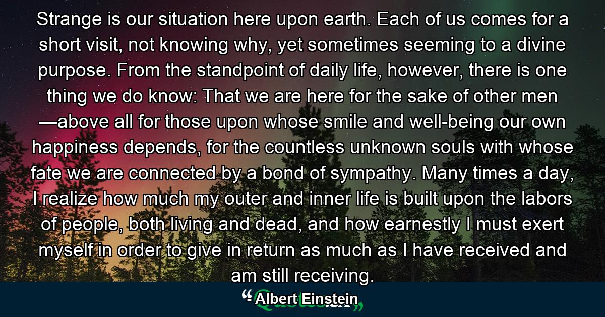 Strange is our situation here upon earth. Each of us comes for a short visit, not knowing why, yet sometimes seeming to a divine purpose. From the standpoint of daily life, however, there is one thing we do know: That we are here for the sake of other men —above all for those upon whose smile and well-being our own happiness depends, for the countless unknown souls with whose fate we are connected by a bond of sympathy. Many times a day, I realize how much my outer and inner life is built upon the labors of people, both living and dead, and how earnestly I must exert myself in order to give in return as much as I have received and am still receiving. - Quote by Albert Einstein