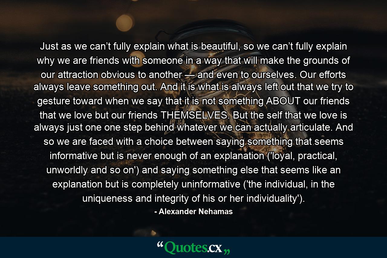 Just as we can’t fully explain what is beautiful, so we can’t fully explain why we are friends with someone in a way that will make the grounds of our attraction obvious to another — and even to ourselves. Our efforts always leave something out. And it is what is always left out that we try to gesture toward when we say that it is not something ABOUT our friends that we love but our friends THEMSELVES. But the self that we love is always just one one step behind whatever we can actually articulate. And so we are faced with a choice between saying something that seems informative but is never enough of an explanation ('loyal, practical, unworldly and so on') and saying something else that seems like an explanation but is completely uninformative ('the individual, in the uniqueness and integrity of his or her individuality'). - Quote by Alexander Nehamas