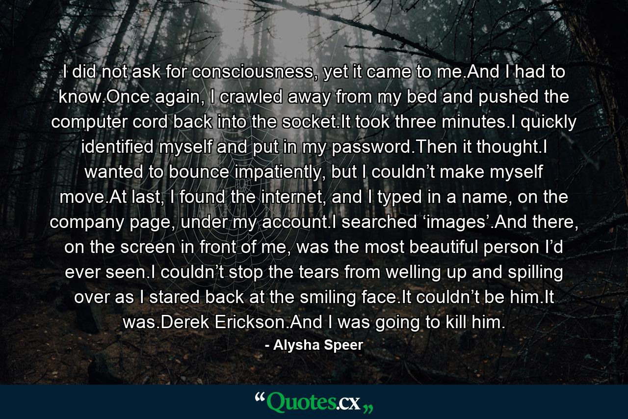 I did not ask for consciousness, yet it came to me.And I had to know.Once again, I crawled away from my bed and pushed the computer cord back into the socket.It took three minutes.I quickly identified myself and put in my password.Then it thought.I wanted to bounce impatiently, but I couldn’t make myself move.At last, I found the internet, and I typed in a name, on the company page, under my account.I searched ‘images’.And there, on the screen in front of me, was the most beautiful person I’d ever seen.I couldn’t stop the tears from welling up and spilling over as I stared back at the smiling face.It couldn’t be him.It was.Derek Erickson.And I was going to kill him. - Quote by Alysha Speer