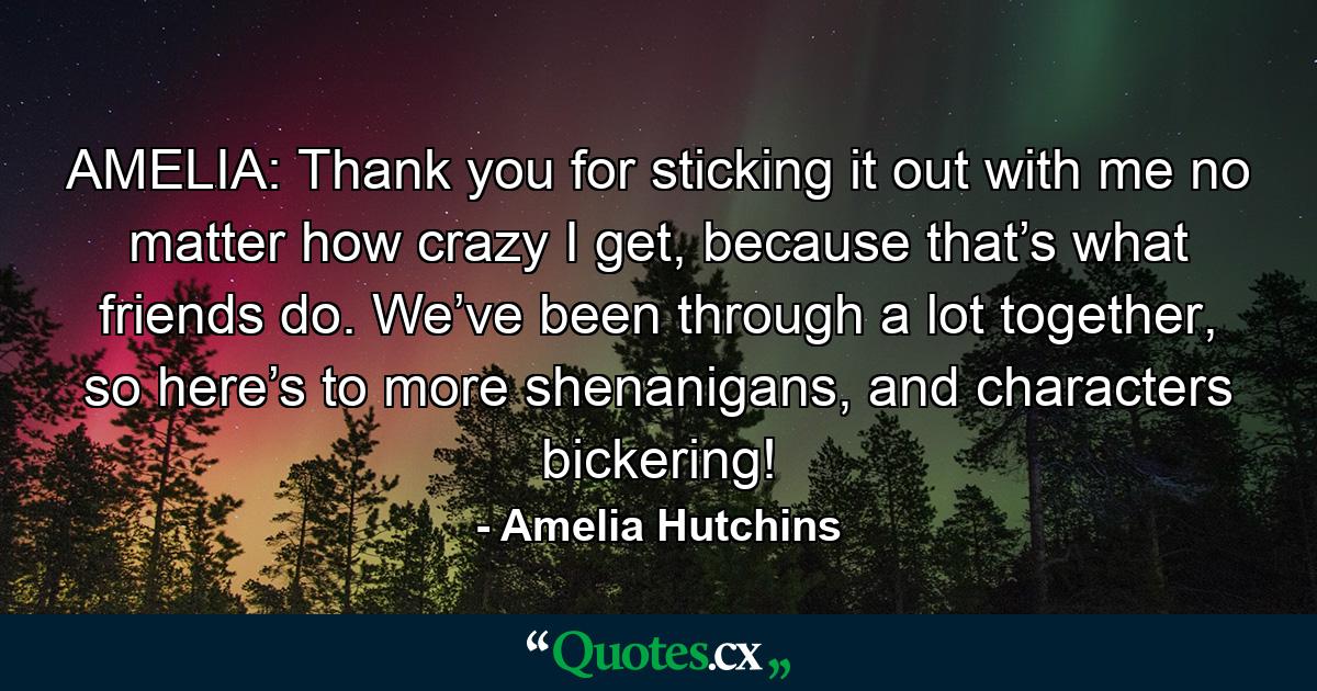 AMELIA: Thank you for sticking it out with me no matter how crazy I get, because that’s what friends do. We’ve been through a lot together, so here’s to more shenanigans, and characters bickering! - Quote by Amelia Hutchins