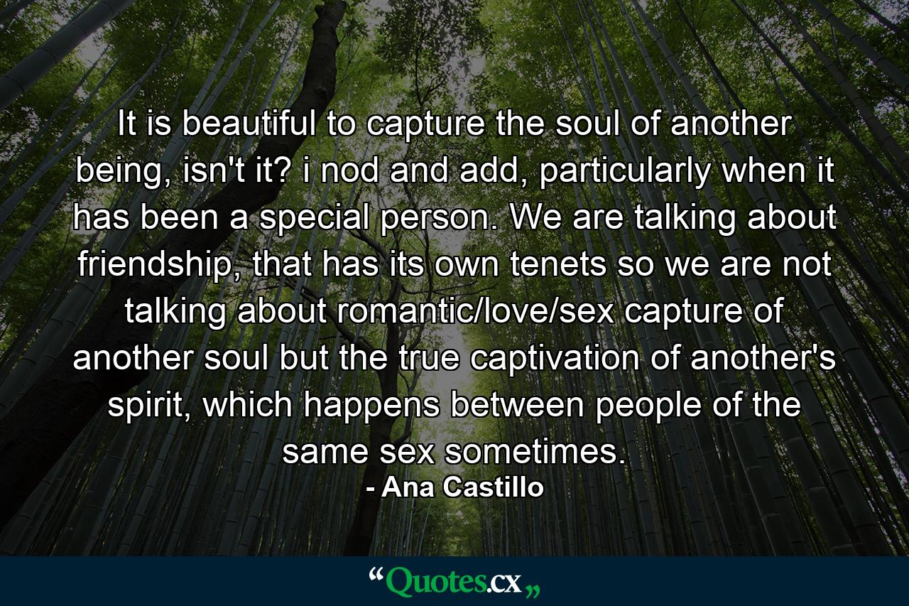 It is beautiful to capture the soul of another being, isn't it? i nod and add, particularly when it has been a special person. We are talking about friendship, that has its own tenets so we are not talking about romantic/love/sex capture of another soul but the true captivation of another's spirit, which happens between people of the same sex sometimes. - Quote by Ana Castillo