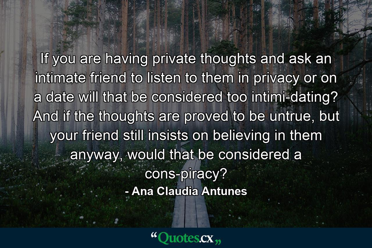 If you are having private thoughts and ask an intimate friend to listen to them in privacy or on a date will that be considered too intimi-dating? And if the thoughts are proved to be untrue, but your friend still insists on believing in them anyway, would that be considered a cons-piracy? - Quote by Ana Claudia Antunes