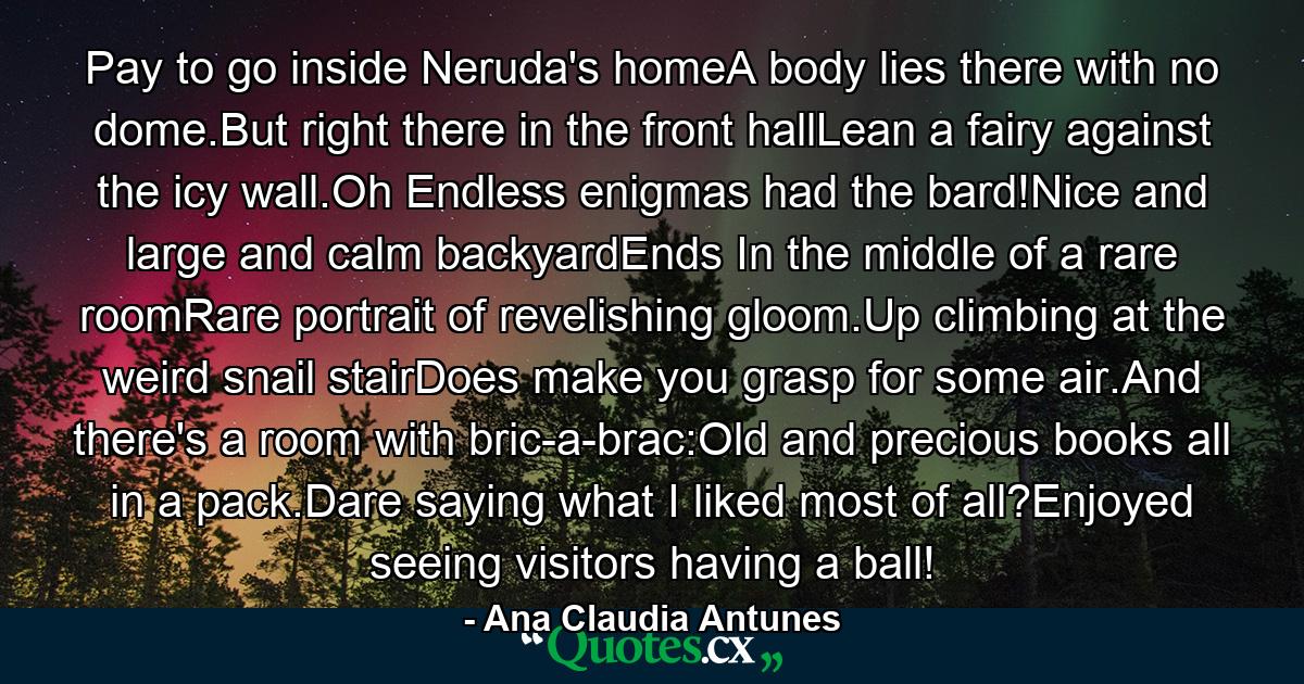 Pay to go inside Neruda's homeA body lies there with no dome.But right there in the front hallLean a fairy against the icy wall.Oh Endless enigmas had the bard!Nice and large and calm backyardEnds In the middle of a rare roomRare portrait of revelishing gloom.Up climbing at the weird snail stairDoes make you grasp for some air.And there's a room with bric-a-brac:Old and precious books all in a pack.Dare saying what I liked most of all?Enjoyed seeing visitors having a ball! - Quote by Ana Claudia Antunes