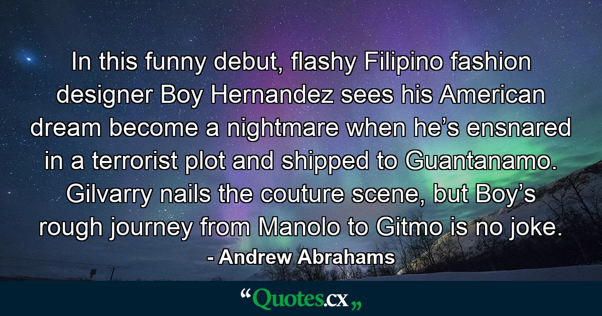 In this funny debut, flashy Filipino fashion designer Boy Hernandez sees his American dream become a nightmare when he’s ensnared in a terrorist plot and shipped to Guantanamo. Gilvarry nails the couture scene, but Boy’s rough journey from Manolo to Gitmo is no joke. - Quote by Andrew Abrahams