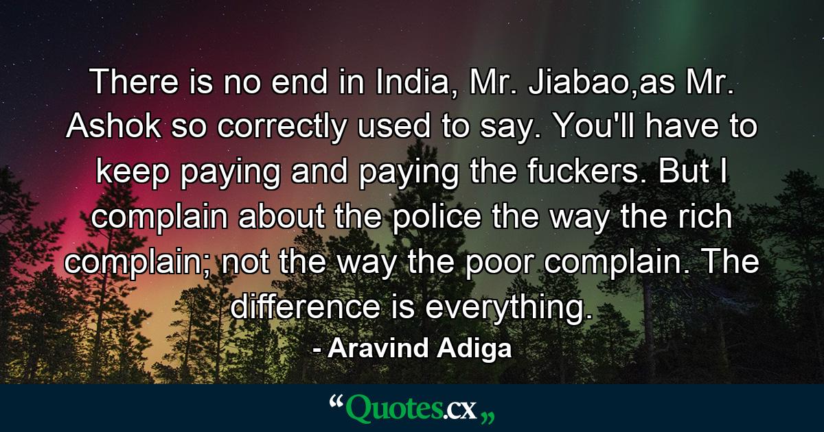 There is no end in India, Mr. Jiabao,as Mr. Ashok so correctly used to say. You'll have to keep paying and paying the fuckers. But I complain about the police the way the rich complain; not the way the poor complain. The difference is everything. - Quote by Aravind Adiga