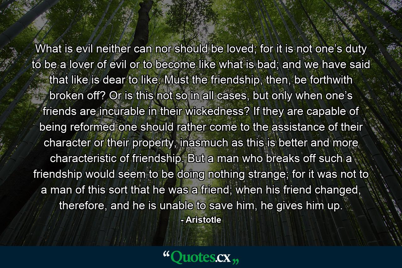 What is evil neither can nor should be loved; for it is not one’s duty to be a lover of evil or to become like what is bad; and we have said that like is dear to like. Must the friendship, then, be forthwith broken off? Or is this not so in all cases, but only when one’s friends are incurable in their wickedness? If they are capable of being reformed one should rather come to the assistance of their character or their property, inasmuch as this is better and more characteristic of friendship. But a man who breaks off such a friendship would seem to be doing nothing strange; for it was not to a man of this sort that he was a friend; when his friend changed, therefore, and he is unable to save him, he gives him up. - Quote by Aristotle