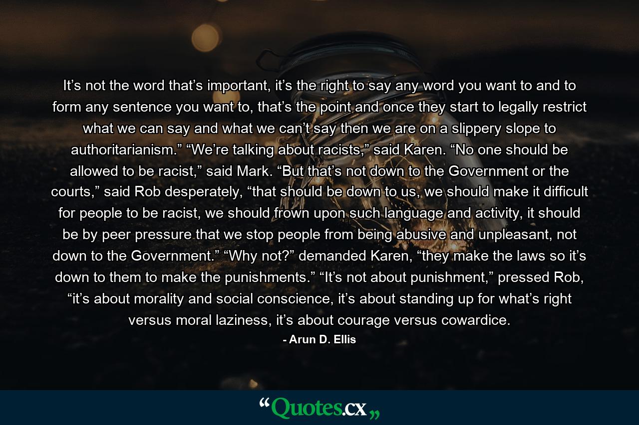 It’s not the word that’s important, it’s the right to say any word you want to and to form any sentence you want to, that’s the point and once they start to legally restrict what we can say and what we can’t say then we are on a slippery slope to authoritarianism.” “We’re talking about racists,” said Karen. “No one should be allowed to be racist,” said Mark. “But that’s not down to the Government or the courts,” said Rob desperately, “that should be down to us, we should make it difficult for people to be racist, we should frown upon such language and activity, it should be by peer pressure that we stop people from being abusive and unpleasant, not down to the Government.” “Why not?” demanded Karen, “they make the laws so it’s down to them to make the punishments.” “It’s not about punishment,” pressed Rob, “it’s about morality and social conscience, it’s about standing up for what’s right versus moral laziness, it’s about courage versus cowardice. - Quote by Arun D. Ellis