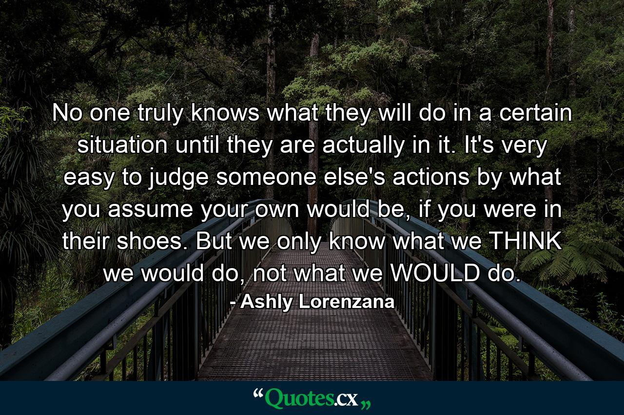 No one truly knows what they will do in a certain situation until they are actually in it. It's very easy to judge someone else's actions by what you assume your own would be, if you were in their shoes. But we only know what we THINK we would do, not what we WOULD do. - Quote by Ashly Lorenzana