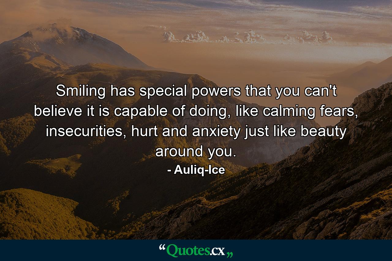 Smiling has special powers that you can't believe it is capable of doing, like calming fears, insecurities, hurt and anxiety just like beauty around you. - Quote by Auliq-Ice