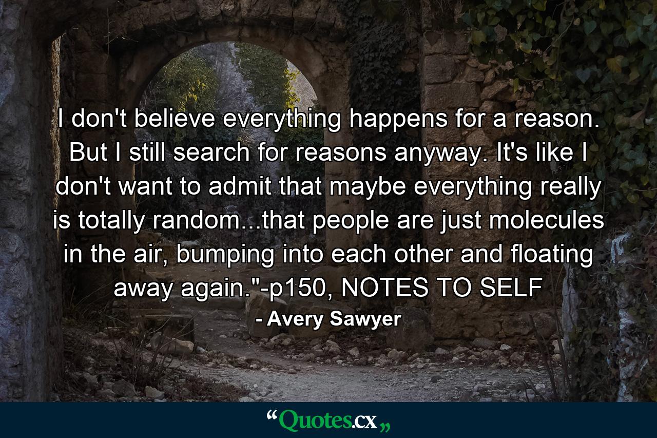 I don't believe everything happens for a reason. But I still search for reasons anyway. It's like I don't want to admit that maybe everything really is totally random...that people are just molecules in the air, bumping into each other and floating away again.