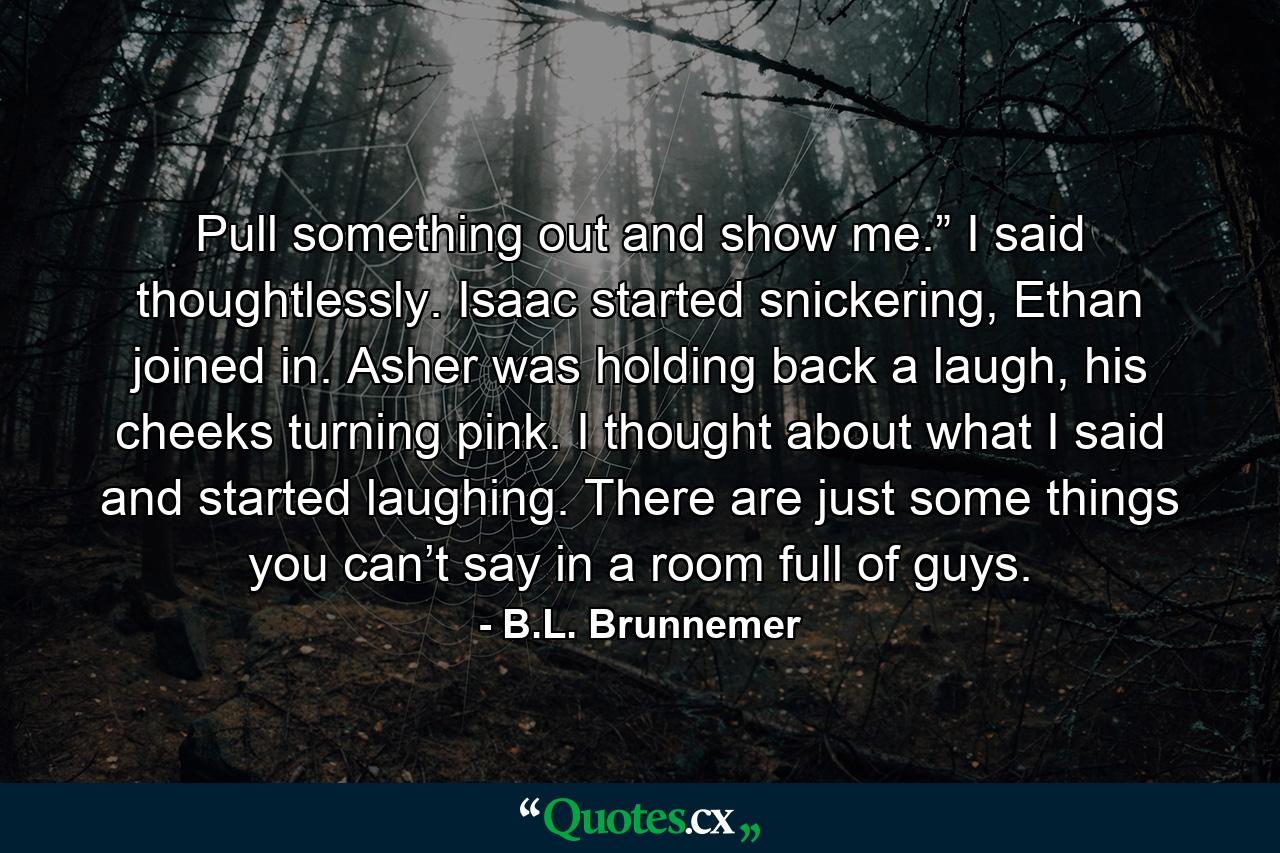 Pull something out and show me.” I said thoughtlessly. Isaac started snickering, Ethan joined in. Asher was holding back a laugh, his cheeks turning pink. I thought about what I said and started laughing. There are just some things you can’t say in a room full of guys. - Quote by B.L. Brunnemer