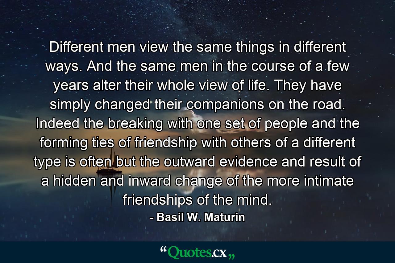 Different men view the same things in different ways. And the same men in the course of a few years alter their whole view of life. They have simply changed their companions on the road. Indeed the breaking with one set of people and the forming ties of friendship with others of a different type is often but the outward evidence and result of a hidden and inward change of the more intimate friendships of the mind. - Quote by Basil W. Maturin