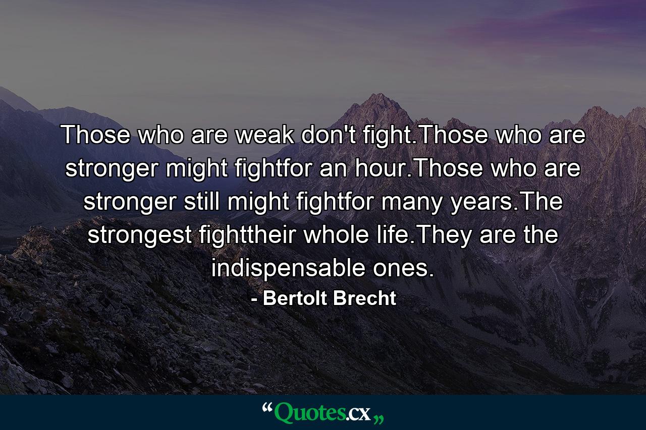 Those who are weak don't fight.Those who are stronger might fightfor an hour.Those who are stronger still might fightfor many years.The strongest fighttheir whole life.They are the indispensable ones. - Quote by Bertolt Brecht