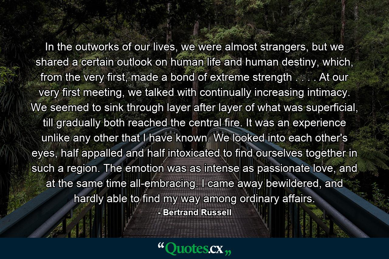 In the outworks of our lives, we were almost strangers, but we shared a certain outlook on human life and human destiny, which, from the very first, made a bond of extreme strength . . . . At our very first meeting, we talked with continually increasing intimacy. We seemed to sink through layer after layer of what was superficial, till gradually both reached the central fire. It was an experience unlike any other that I have known. We looked into each other's eyes, half appalled and half intoxicated to find ourselves together in such a region. The emotion was as intense as passionate love, and at the same time all-embracing. I came away bewildered, and hardly able to find my way among ordinary affairs. - Quote by Bertrand Russell