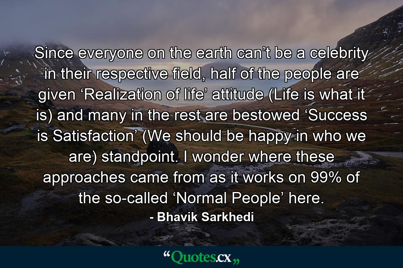 Since everyone on the earth can’t be a celebrity in their respective field, half of the people are given ‘Realization of life’ attitude (Life is what it is) and many in the rest are bestowed ‘Success is Satisfaction’ (We should be happy in who we are) standpoint. I wonder where these approaches came from as it works on 99% of the so-called ‘Normal People’ here. - Quote by Bhavik Sarkhedi