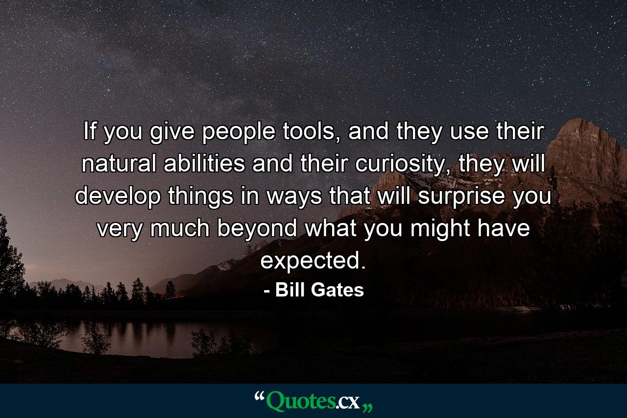 If you give people tools, and they use their natural abilities and their curiosity, they will develop things in ways that will surprise you very much beyond what you might have expected. - Quote by Bill Gates