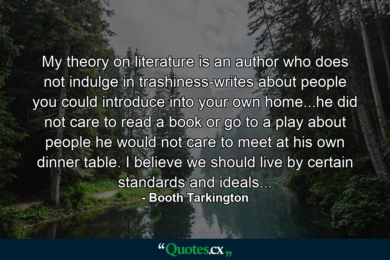 My theory on literature is an author who does not indulge in trashiness-writes about people you could introduce into your own home...he did not care to read a book or go to a play about people he would not care to meet at his own dinner table. I believe we should live by certain standards and ideals... - Quote by Booth Tarkington