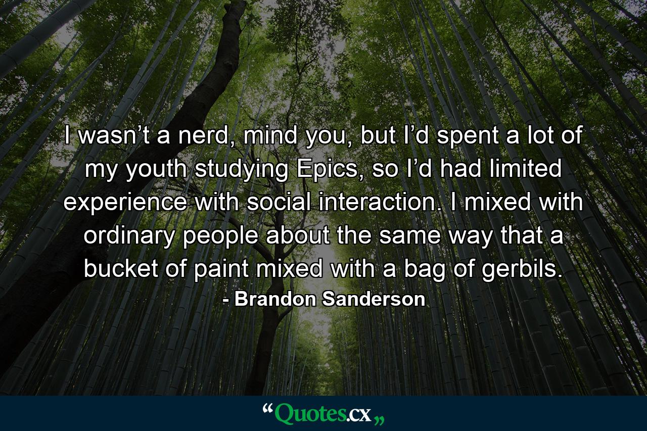 I wasn’t a nerd, mind you, but I’d spent a lot of my youth studying Epics, so I’d had limited experience with social interaction. I mixed with ordinary people about the same way that a bucket of paint mixed with a bag of gerbils. - Quote by Brandon Sanderson