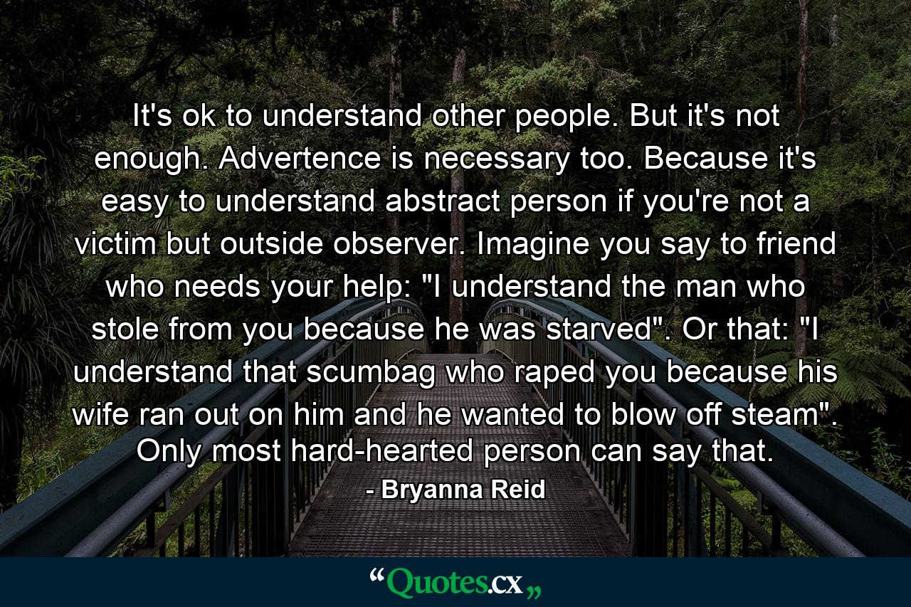 It's ok to understand other people. But it's not enough. Advertence is necessary too. Because it's easy to understand abstract person if you're not a victim but outside observer. Imagine you say to friend who needs your help: 