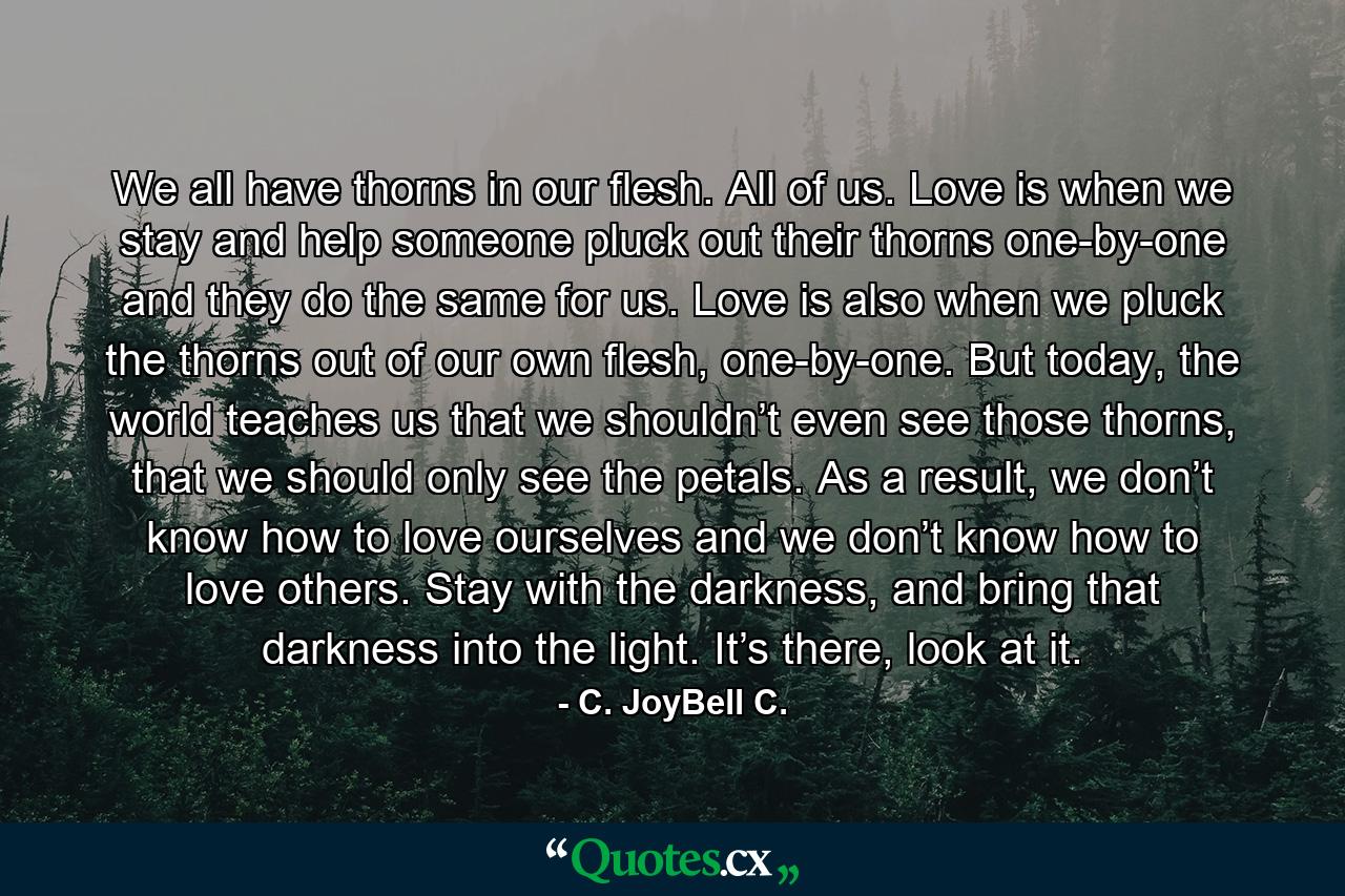 We all have thorns in our flesh. All of us. Love is when we stay and help someone pluck out their thorns one-by-one and they do the same for us. Love is also when we pluck the thorns out of our own flesh, one-by-one. But today, the world teaches us that we shouldn’t even see those thorns, that we should only see the petals. As a result, we don’t know how to love ourselves and we don’t know how to love others. Stay with the darkness, and bring that darkness into the light. It’s there, look at it. - Quote by C. JoyBell C.