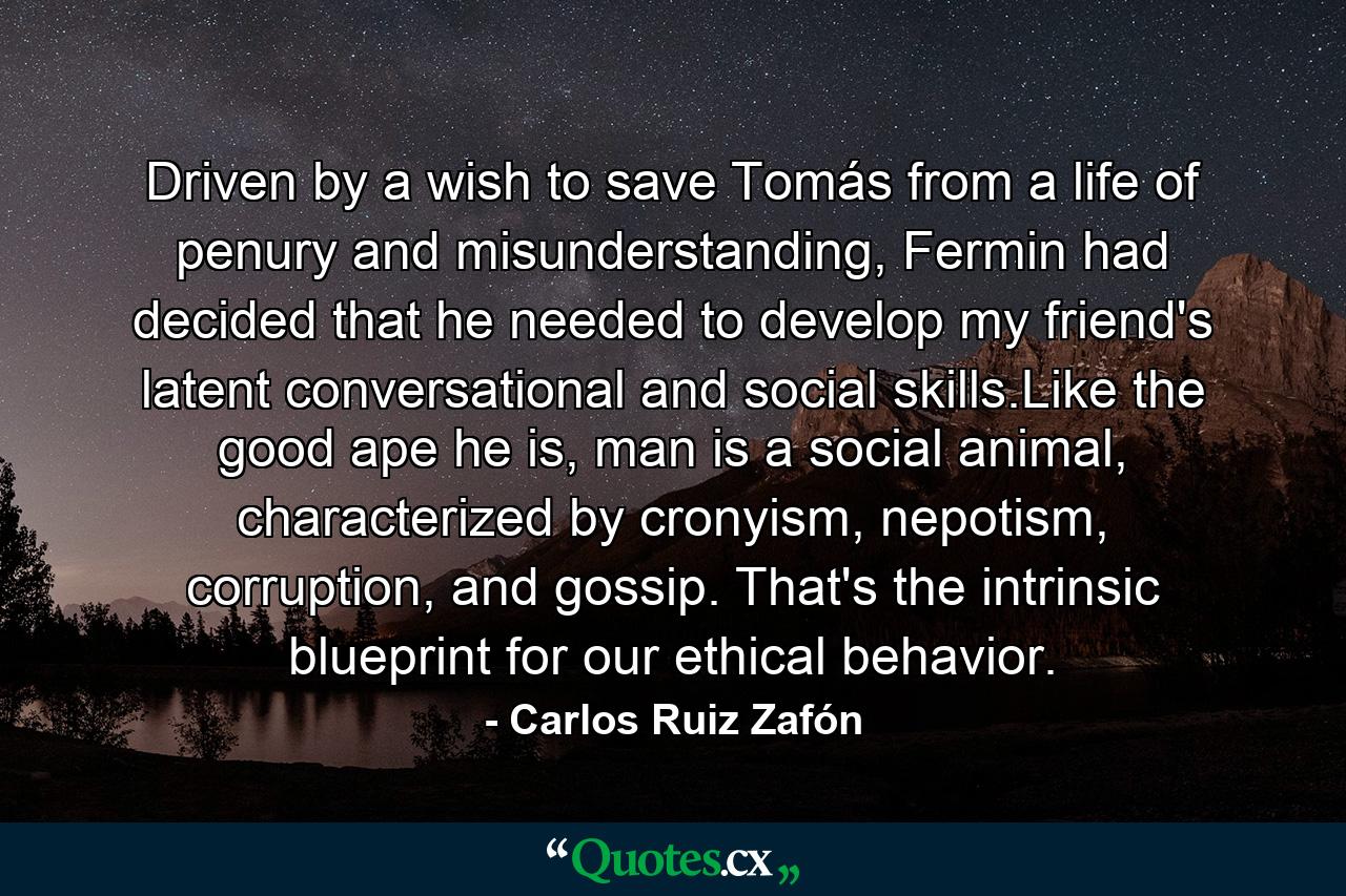 Driven by a wish to save Tomás from a life of penury and misunderstanding, Fermin had decided that he needed to develop my friend's latent conversational and social skills.Like the good ape he is, man is a social animal, characterized by cronyism, nepotism, corruption, and gossip. That's the intrinsic blueprint for our ethical behavior. - Quote by Carlos Ruiz Zafón