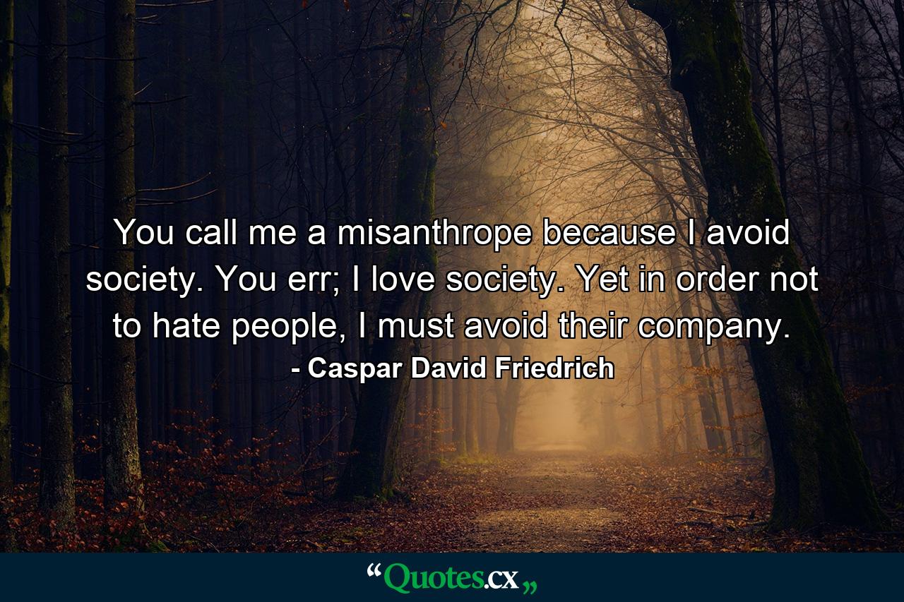 You call me a misanthrope because I avoid society. You err; I love society. Yet in order not to hate people, I must avoid their company. - Quote by Caspar David Friedrich