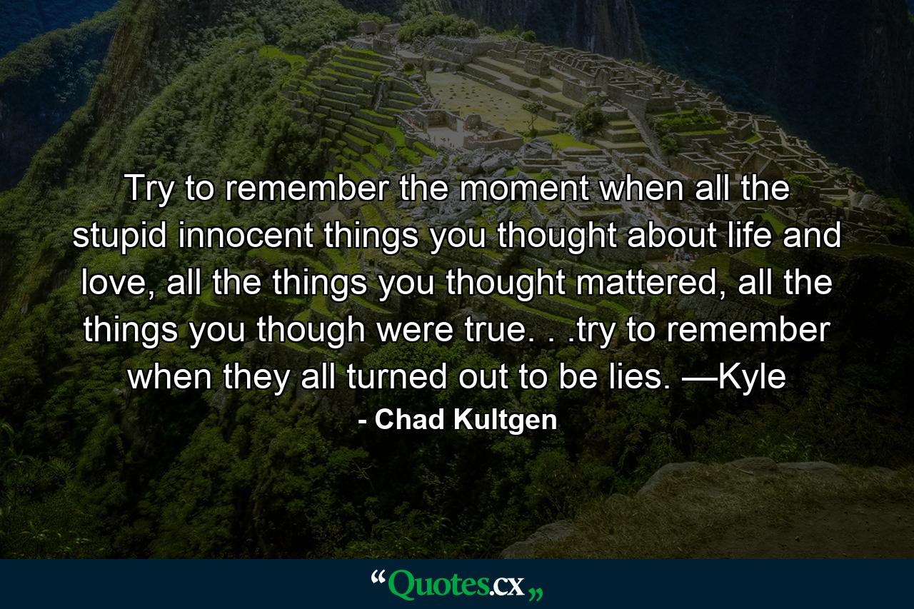 Try to remember the moment when all the stupid innocent things you thought about life and love, all the things you thought mattered, all the things you though were true. . .try to remember when they all turned out to be lies. —Kyle - Quote by Chad Kultgen