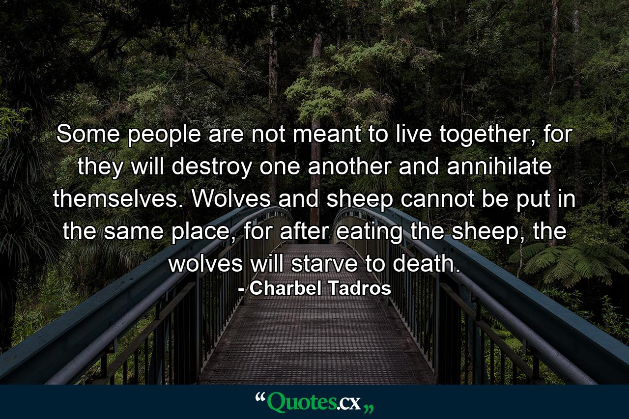 Some people are not meant to live together, for they will destroy one another and annihilate themselves. Wolves and sheep cannot be put in the same place, for after eating the sheep, the wolves will starve to death. - Quote by Charbel Tadros