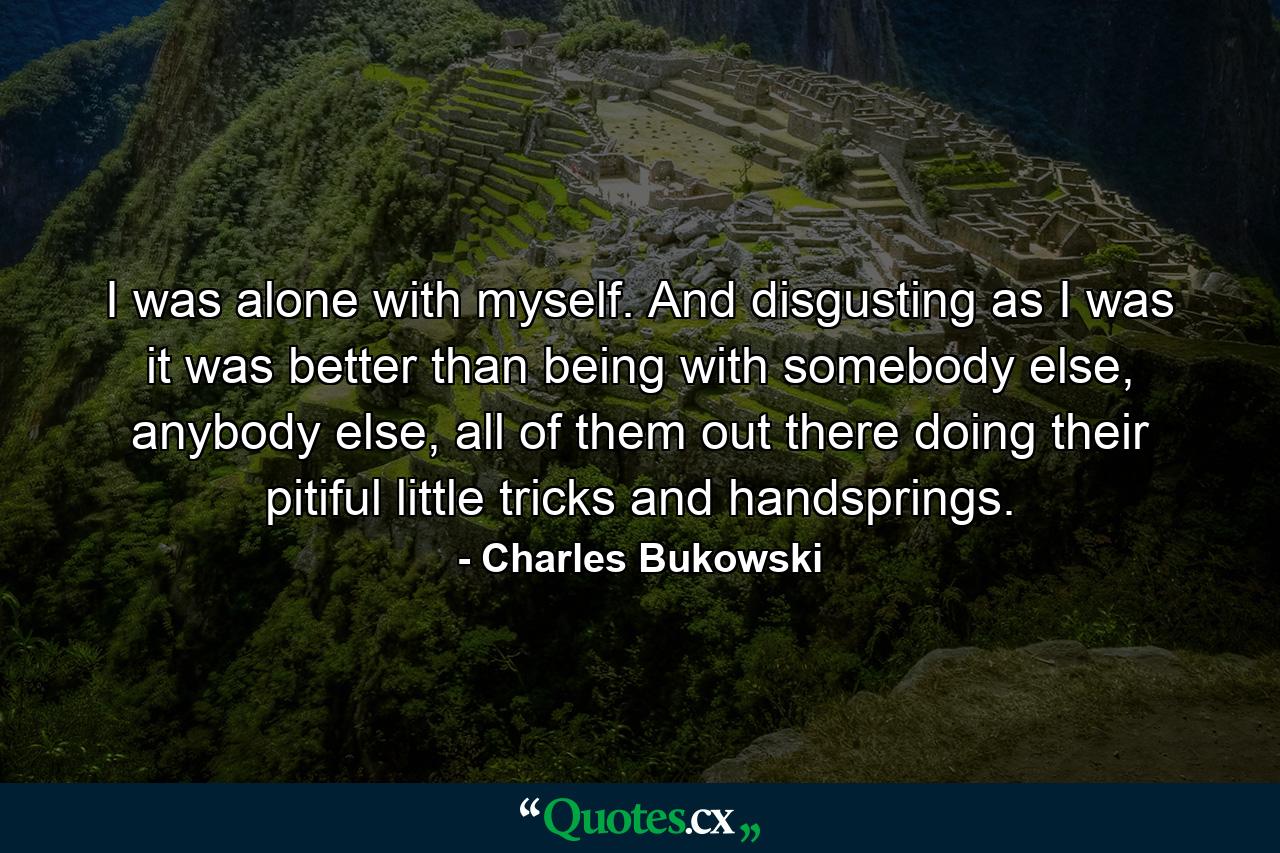 I was alone with myself. And disgusting as I was it was better than being with somebody else, anybody else, all of them out there doing their pitiful little tricks and handsprings. - Quote by Charles Bukowski