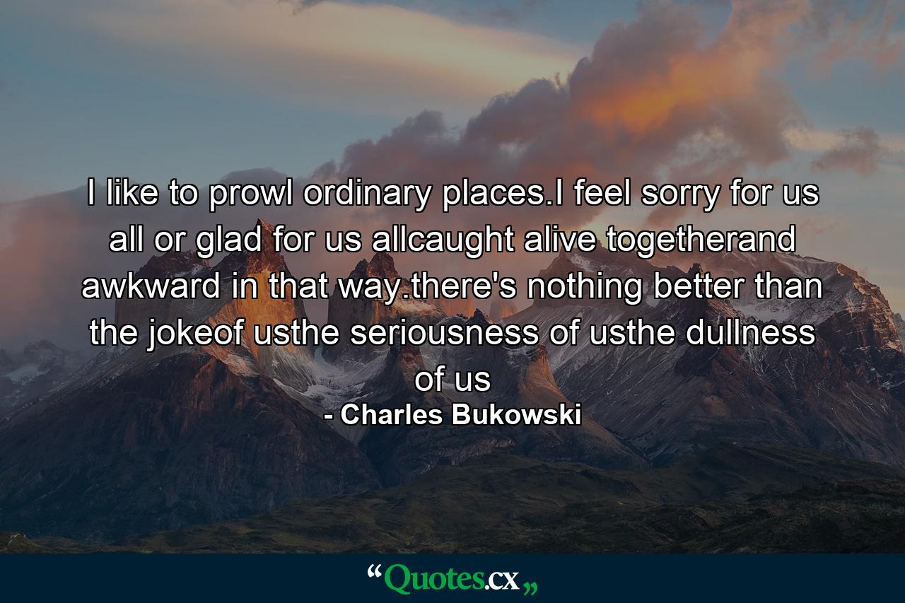 I like to prowl ordinary places.I feel sorry for us all or glad for us allcaught alive togetherand awkward in that way.there's nothing better than the jokeof usthe seriousness of usthe dullness of us - Quote by Charles Bukowski