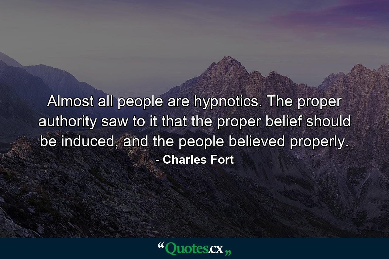 Almost all people are hypnotics. The proper authority saw to it that the proper belief should be induced, and the people believed properly. - Quote by Charles Fort