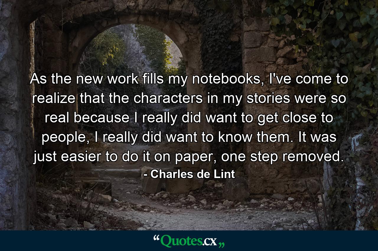 As the new work fills my notebooks, I've come to realize that the characters in my stories were so real because I really did want to get close to people, I really did want to know them. It was just easier to do it on paper, one step removed. - Quote by Charles de Lint