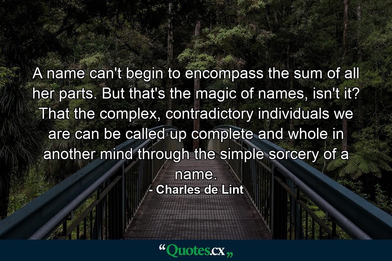 A name can't begin to encompass the sum of all her parts. But that's the magic of names, isn't it? That the complex, contradictory individuals we are can be called up complete and whole in another mind through the simple sorcery of a name. - Quote by Charles de Lint