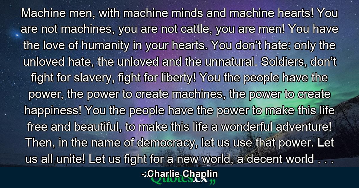 Machine men, with machine minds and machine hearts! You are not machines, you are not cattle, you are men! You have the love of humanity in your hearts. You don’t hate: only the unloved hate, the unloved and the unnatural. Soldiers, don’t fight for slavery, fight for liberty! You the people have the power, the power to create machines, the power to create happiness! You the people have the power to make this life free and beautiful, to make this life a wonderful adventure! Then, in the name of democracy, let us use that power. Let us all unite! Let us fight for a new world, a decent world . . . - Quote by Charlie Chaplin