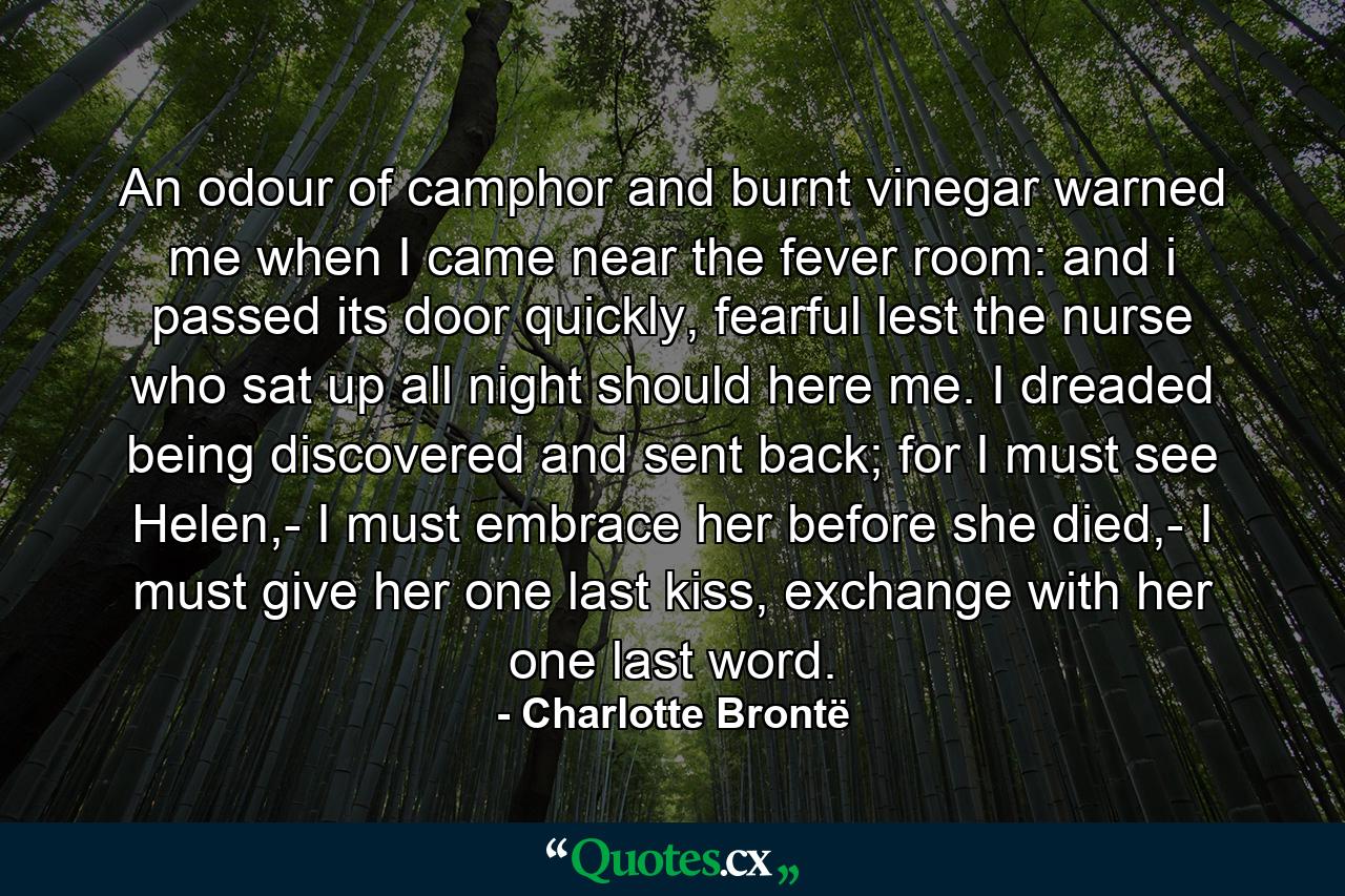 An odour of camphor and burnt vinegar warned me when I came near the fever room: and i passed its door quickly, fearful lest the nurse who sat up all night should here me. I dreaded being discovered and sent back; for I must see Helen,- I must embrace her before she died,- I must give her one last kiss, exchange with her one last word. - Quote by Charlotte Brontë