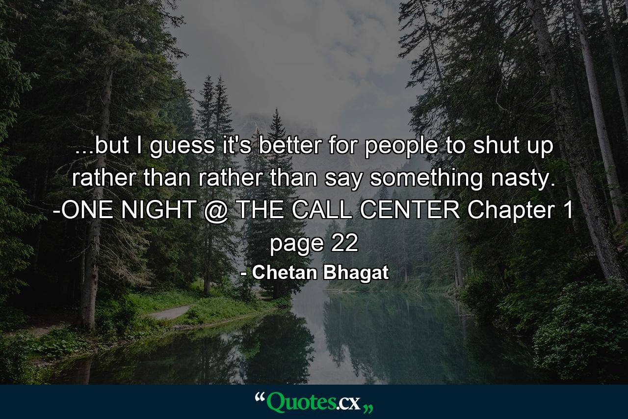 ...but I guess it's better for people to shut up rather than rather than say something nasty. -ONE NIGHT @ THE CALL CENTER Chapter 1 page 22 - Quote by Chetan Bhagat