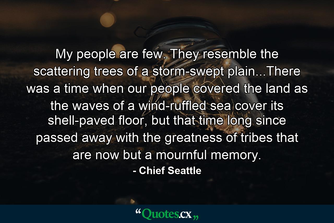 My people are few. They resemble the scattering trees of a storm-swept plain...There was a time when our people covered the land as the waves of a wind-ruffled sea cover its shell-paved floor, but that time long since passed away with the greatness of tribes that are now but a mournful memory. - Quote by Chief Seattle