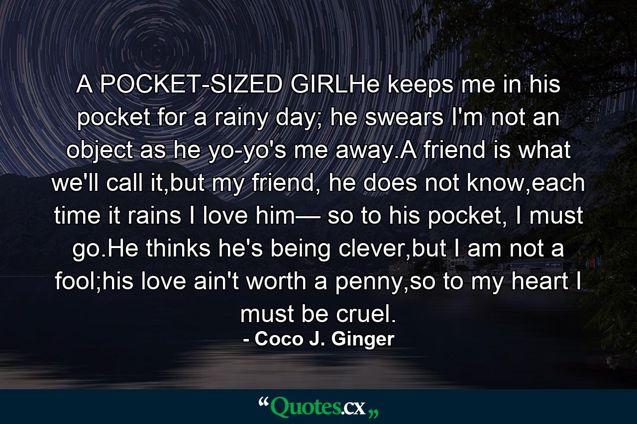 A POCKET-SIZED GIRLHe keeps me in his pocket for a rainy day; he swears I'm not an object as he yo-yo's me away.A friend is what we'll call it,but my friend, he does not know,each time it rains I love him— so to his pocket, I must go.He thinks he's being clever,but I am not a fool;his love ain't worth a penny,so to my heart I must be cruel. - Quote by Coco J. Ginger