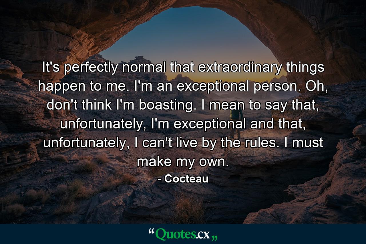 It's perfectly normal that extraordinary things happen to me. I'm an exceptional person. Oh, don't think I'm boasting. I mean to say that, unfortunately, I'm exceptional and that, unfortunately, I can't live by the rules. I must make my own. - Quote by Cocteau