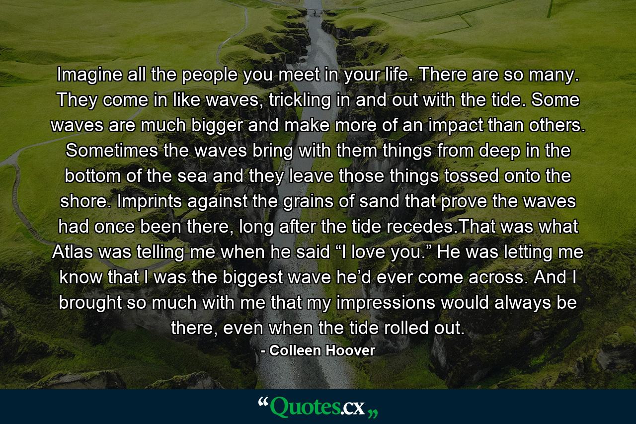 Imagine all the people you meet in your life. There are so many. They come in like waves, trickling in and out with the tide. Some waves are much bigger and make more of an impact than others. Sometimes the waves bring with them things from deep in the bottom of the sea and they leave those things tossed onto the shore. Imprints against the grains of sand that prove the waves had once been there, long after the tide recedes.That was what Atlas was telling me when he said “I love you.” He was letting me know that I was the biggest wave he’d ever come across. And I brought so much with me that my impressions would always be there, even when the tide rolled out. - Quote by Colleen Hoover