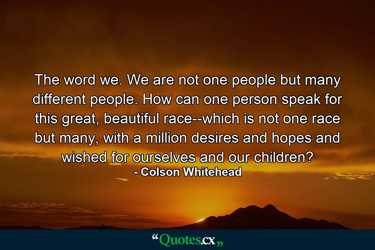 The word we. We are not one people but many different people. How can one person speak for this great, beautiful race--which is not one race but many, with a million desires and hopes and wished for ourselves and our children? - Quote by Colson Whitehead