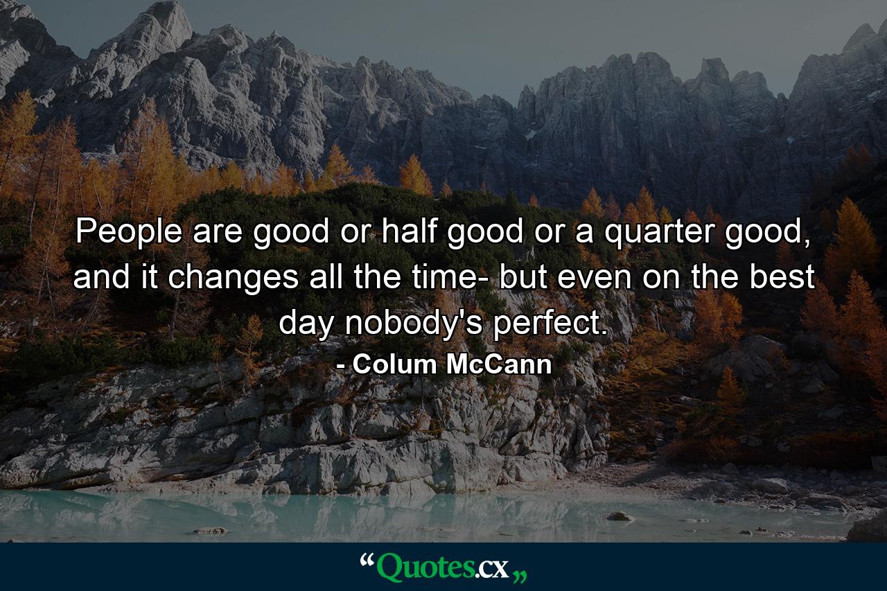 People are good or half good or a quarter good, and it changes all the time- but even on the best day nobody's perfect. - Quote by Colum McCann