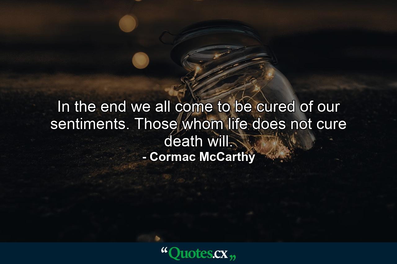 In the end we all come to be cured of our sentiments. Those whom life does not cure death will. - Quote by Cormac McCarthy