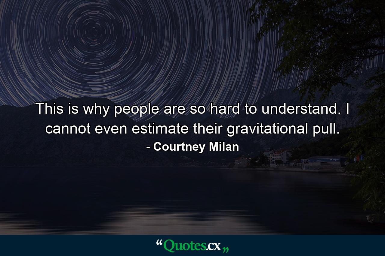 This is why people are so hard to understand. I cannot even estimate their gravitational pull. - Quote by Courtney Milan