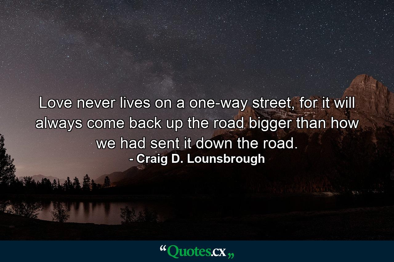 Love never lives on a one-way street, for it will always come back up the road bigger than how we had sent it down the road. - Quote by Craig D. Lounsbrough