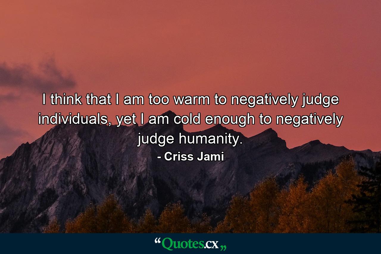 I think that I am too warm to negatively judge individuals, yet I am cold enough to negatively judge humanity. - Quote by Criss Jami