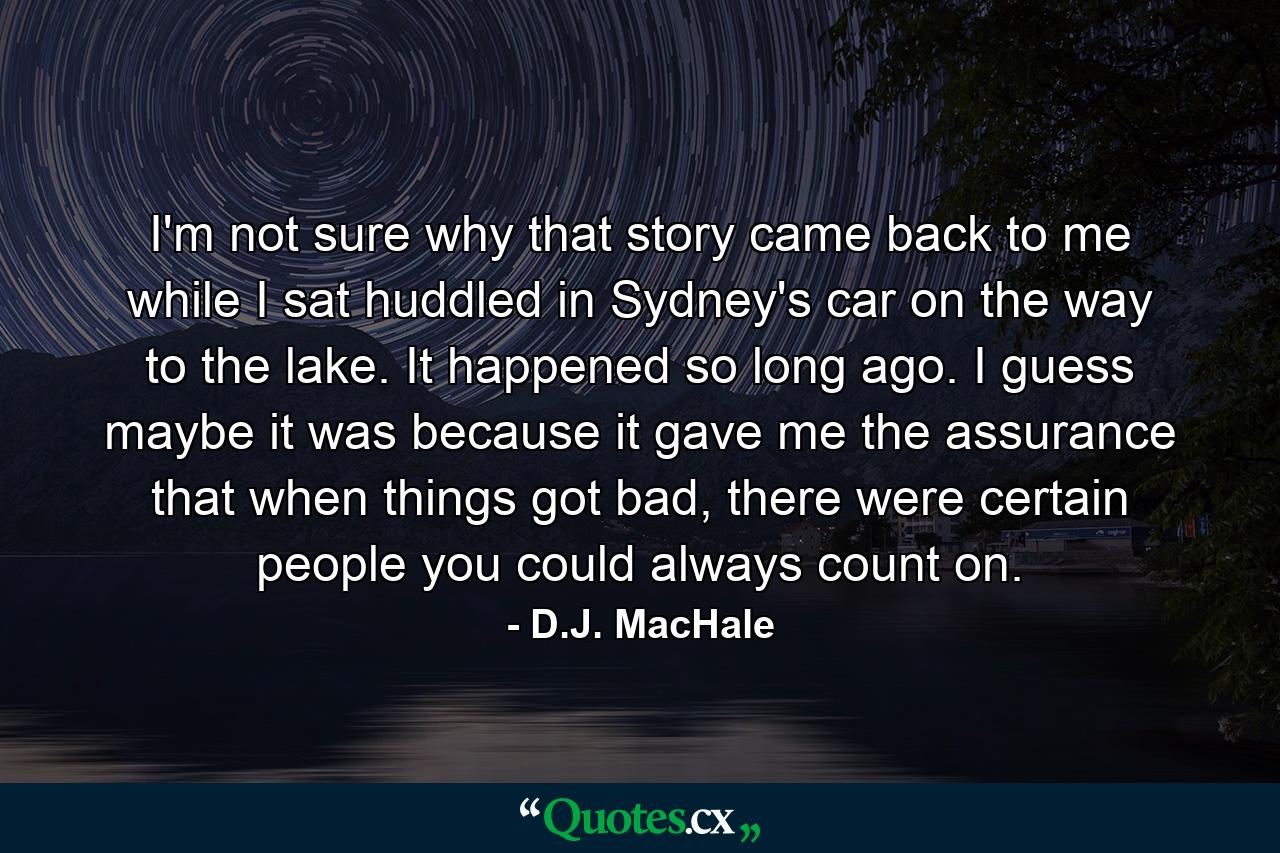 I'm not sure why that story came back to me while I sat huddled in Sydney's car on the way to the lake. It happened so long ago. I guess maybe it was because it gave me the assurance that when things got bad, there were certain people you could always count on. - Quote by D.J. MacHale