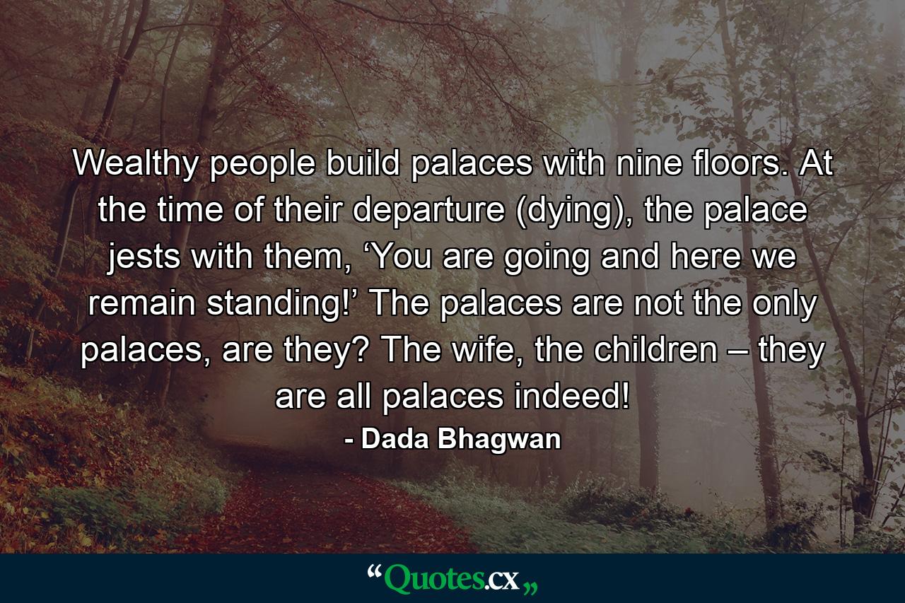 Wealthy people build palaces with nine floors. At the time of their departure (dying), the palace jests with them, ‘You are going and here we remain standing!’ The palaces are not the only palaces, are they? The wife, the children – they are all palaces indeed! - Quote by Dada Bhagwan