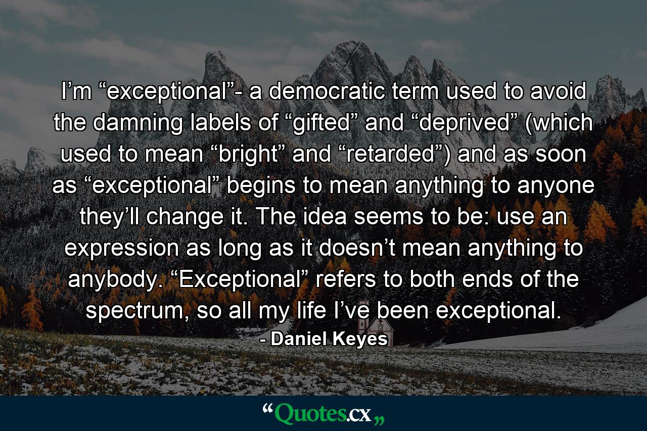 I’m “exceptional”- a democratic term used to avoid the damning labels of “gifted” and “deprived” (which used to mean “bright” and “retarded”) and as soon as “exceptional” begins to mean anything to anyone they’ll change it. The idea seems to be: use an expression as long as it doesn’t mean anything to anybody. “Exceptional” refers to both ends of the spectrum, so all my life I’ve been exceptional. - Quote by Daniel Keyes