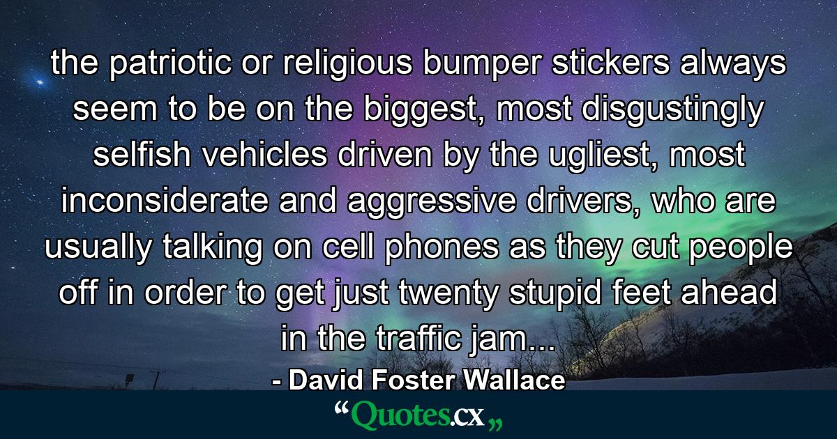 the patriotic or religious bumper stickers always seem to be on the biggest, most disgustingly selfish vehicles driven by the ugliest, most inconsiderate and aggressive drivers, who are usually talking on cell phones as they cut people off in order to get just twenty stupid feet ahead in the traffic jam... - Quote by David Foster Wallace